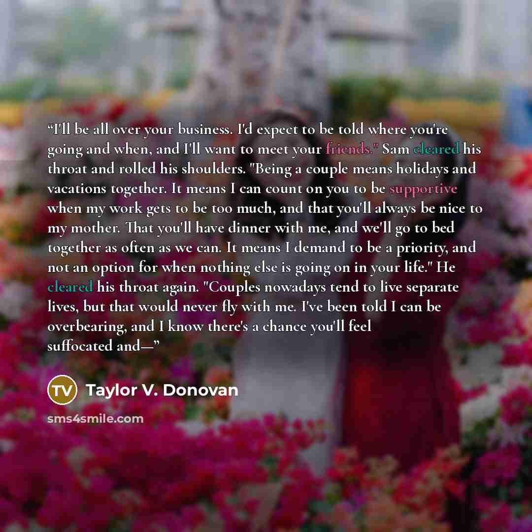 “I'll be all over your business. I'd expect to be told where you're going and when, and I'll want to meet your friends." Sam cleared his throat and rolled his shoulders. "Being a couple means holidays and vacations together. It means I can count on you to be supportive when my work gets to be too…” quote by Taylor V. Donovan