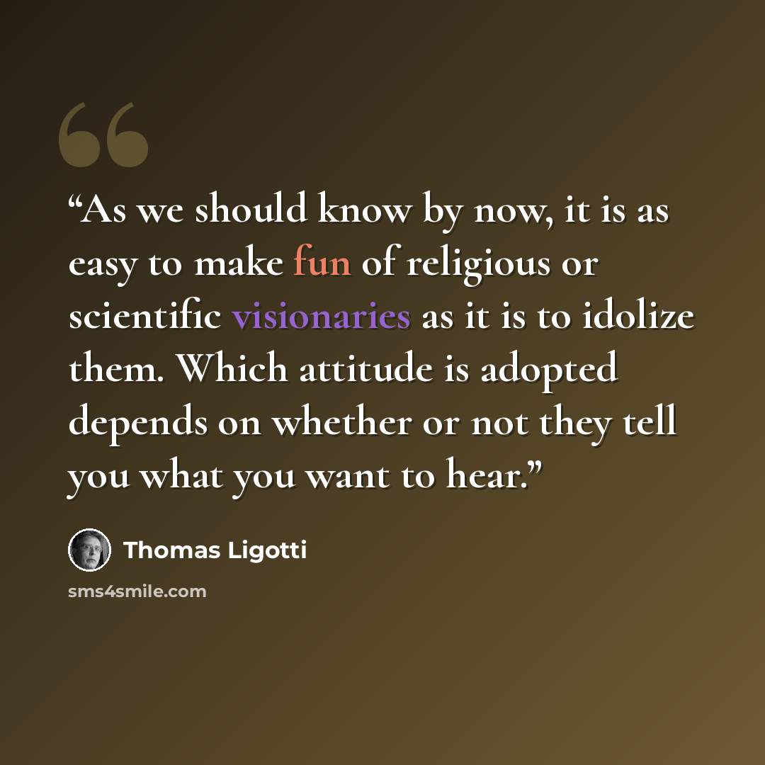 “As we should know by now, it is as easy to make fun of religious or scientific visionaries as it is to idolize them. Which attitude is adopted depends on whether or not they tell you what you want to hear.” quote by Thomas Ligotti