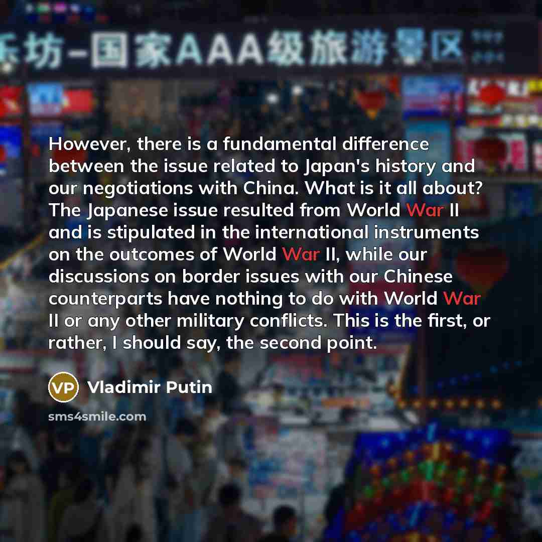 “However, there is a fundamental difference between the issue related to Japan's history and our negotiations with China. What is it all about? The Japanese issue resulted from World War II and is stipulated in the international instruments on the outcomes of World War II, while our discussions on…” quote by Vladimir Putin