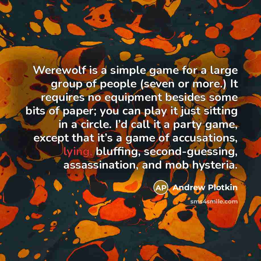 “Werewolf is a simple game for a large group of people (seven or more.) It requires no equipment besides some bits of paper; you can play it just sitting in a circle. I’d call it a party game, except that it’s a game of accusations, lying, bluffing, second-guessing, assassination, and mob hysteria.” quote by Andrew Plotkin