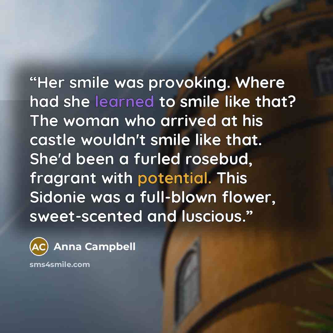“Her smile was provoking. Where had she learned to smile like that? The woman who arrived at his castle wouldn't smile like that. She'd been a furled rosebud, fragrant with potential. This Sidonie was a full-blown flower, sweet-scented and luscious.” quote by Anna Campbell