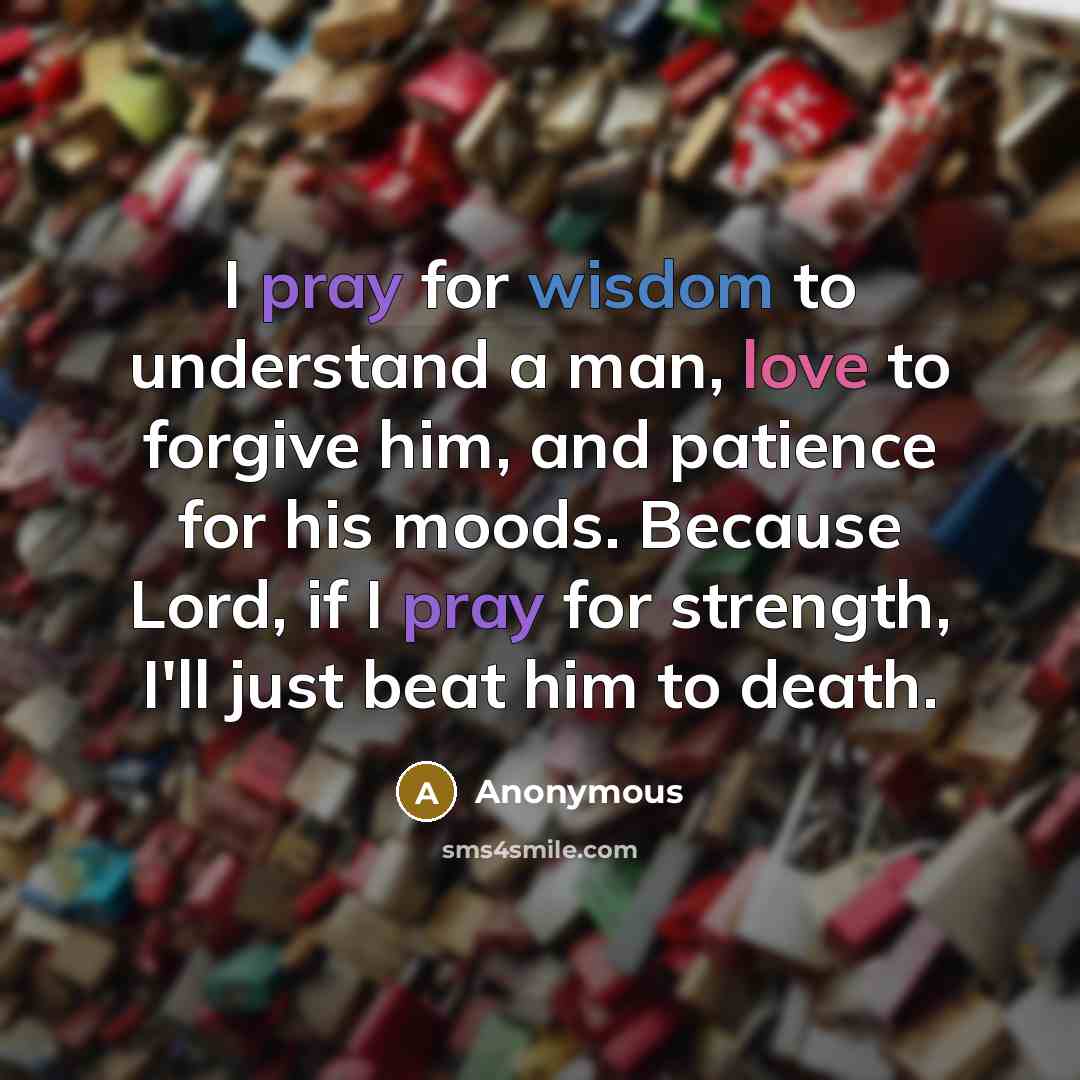 “I pray for wisdom to understand a man, love to forgive him, and patience for his moods. Because Lord, if I pray for strength, I'll just beat him to death.” quote by Anonymous