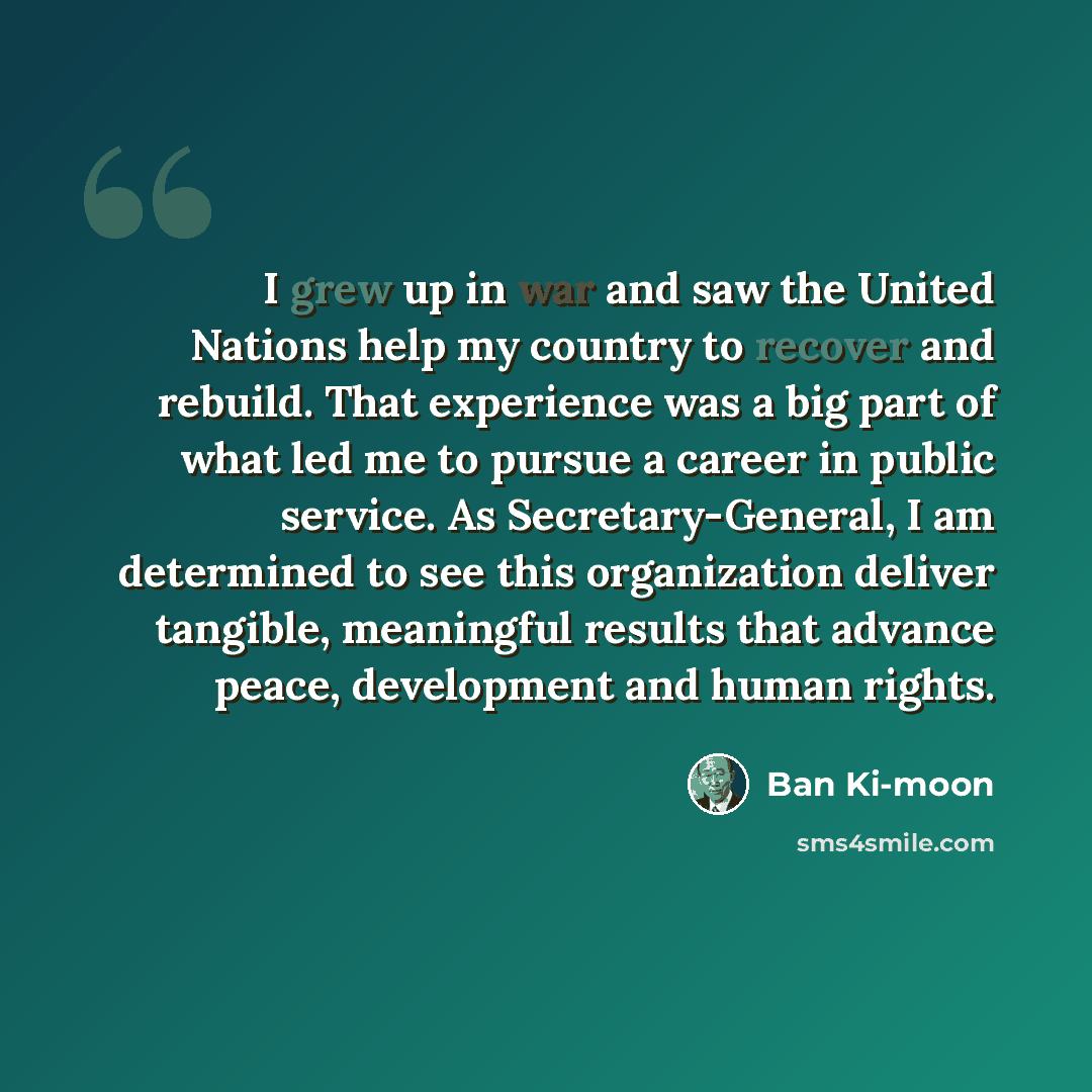 “I grew up in war and saw the United Nations help my country to recover and rebuild. That experience was a big part of what led me to pursue a career in public service. As Secretary-General, I am determined to see this organization deliver tangible, meaningful results that advance peace…” quote by Ban Ki-moon