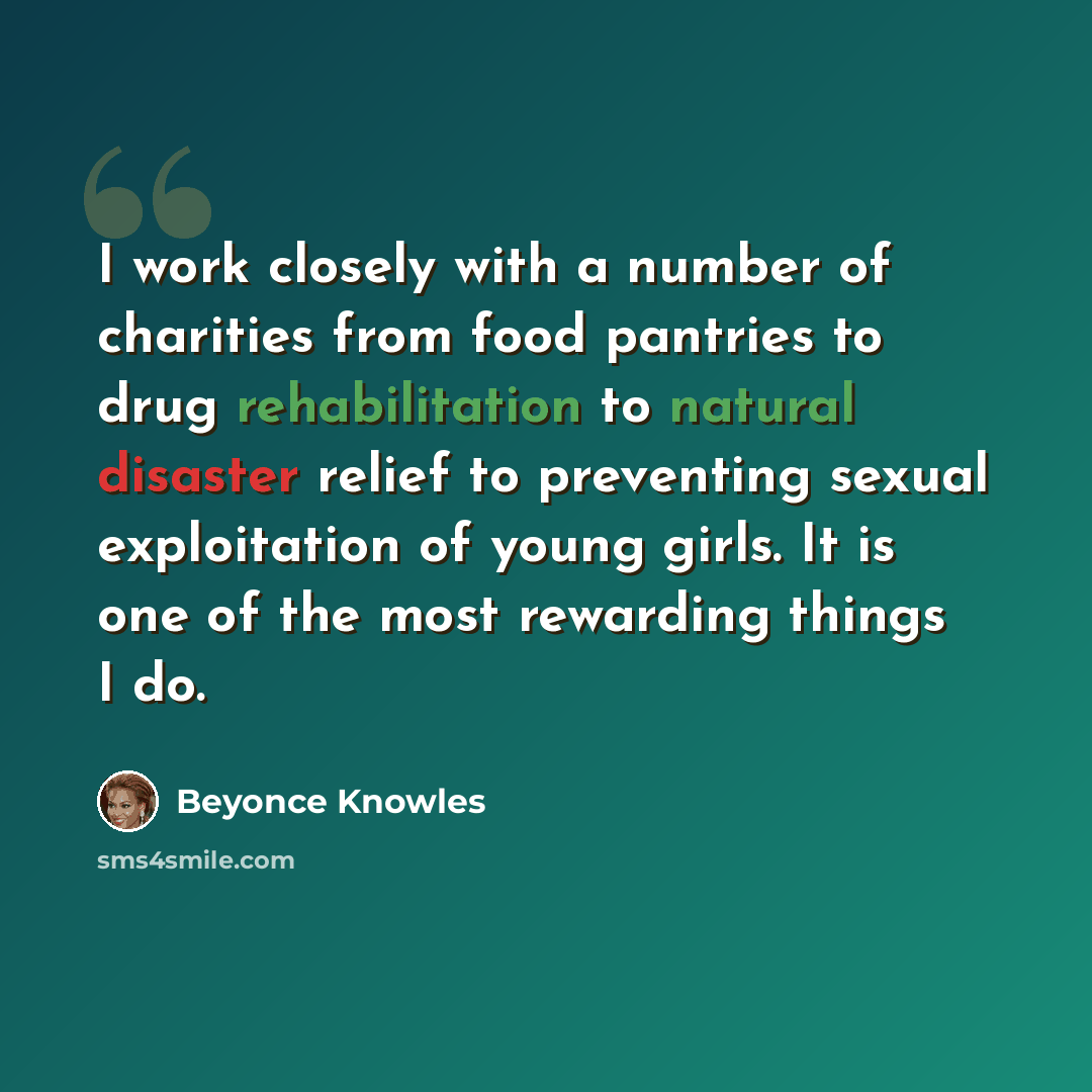 “I work closely with a number of charities from food pantries to drug rehabilitation to natural disaster relief to preventing sexual exploitation of young girls. It is one of the most rewarding things I do.” quote by Beyonce Knowles