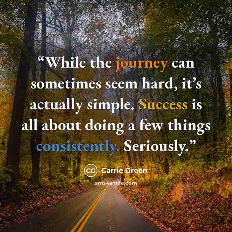 “While the journey can sometimes seem hard, it’s actually simple. Success is all about doing a few things consistently. Seriously.” quote by Carrie Green