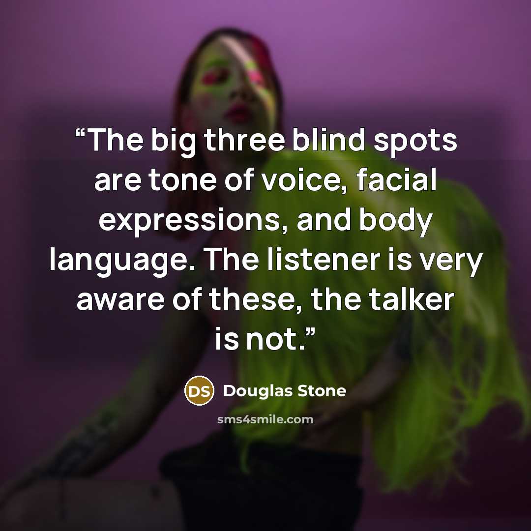 “The big three blind spots are tone of voice, facial expressions, and body language. The listener is very aware of these, the talker is not.” quote by Douglas Stone