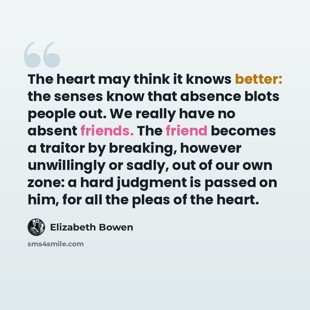 “The heart may think it knows better: the senses know that absence blots people out. We really have no absent friends. The friend becomes a traitor by breaking, however unwillingly or sadly, out of our own zone: a hard judgment is passed on him, for all the pleas of the heart.” quote by Elizabeth Bowen