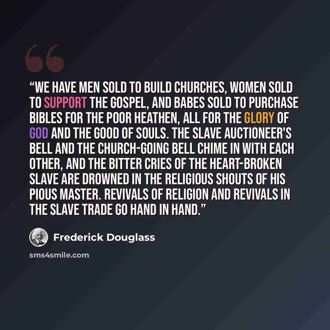 “We have men sold to build churches, women sold to support the gospel, and babes sold to purchase Bibles for the poor heathen, all for the glory of God and the good of souls. The slave auctioneer's bell and the church-going bell chime in with each other, and the bitter cries of the heart-broken…” quote by Frederick Douglass