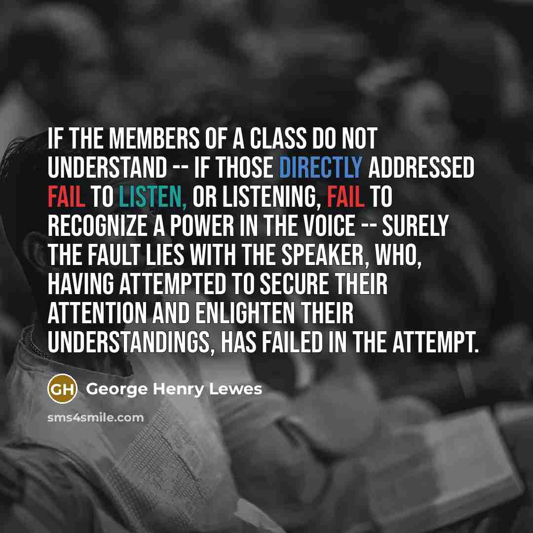 “If the members of a class do not understand -- if those directly addressed fail to listen, or listening, fail to recognize a power in the voice -- surely the fault lies with the speaker, who, having attempted to secure their attention and enlighten their understandings, has failed in the attempt.” quote by George Henry Lewes