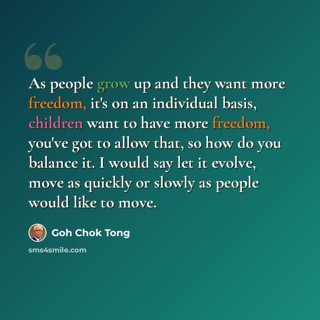 “As people grow up and they want more freedom, it's on an individual basis, children want to have more freedom, you've got to allow that, so how do you balance it. I would say let it evolve, move as quickly or slowly as people would like to move.” quote by Goh Chok Tong