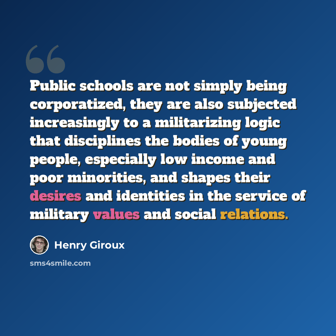 “Public schools are not simply being corporatized, they are also subjected increasingly to a militarizing logic that disciplines the bodies of young people, especially low income and poor minorities, and shapes their desires and identities in the service of military values and social relations.” quote by Henry Giroux