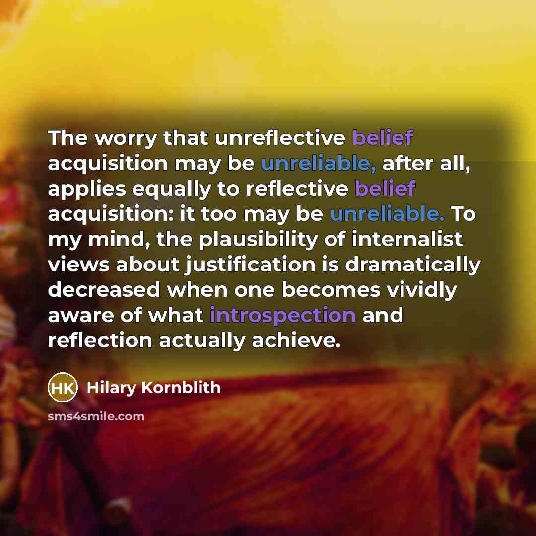 “The worry that unreflective belief acquisition may be unreliable, after all, applies equally to reflective belief acquisition: it too may be unreliable. To my mind, the plausibility of internalist views about justification is dramatically decreased when one becomes vividly aware of what…” quote by Hilary Kornblith