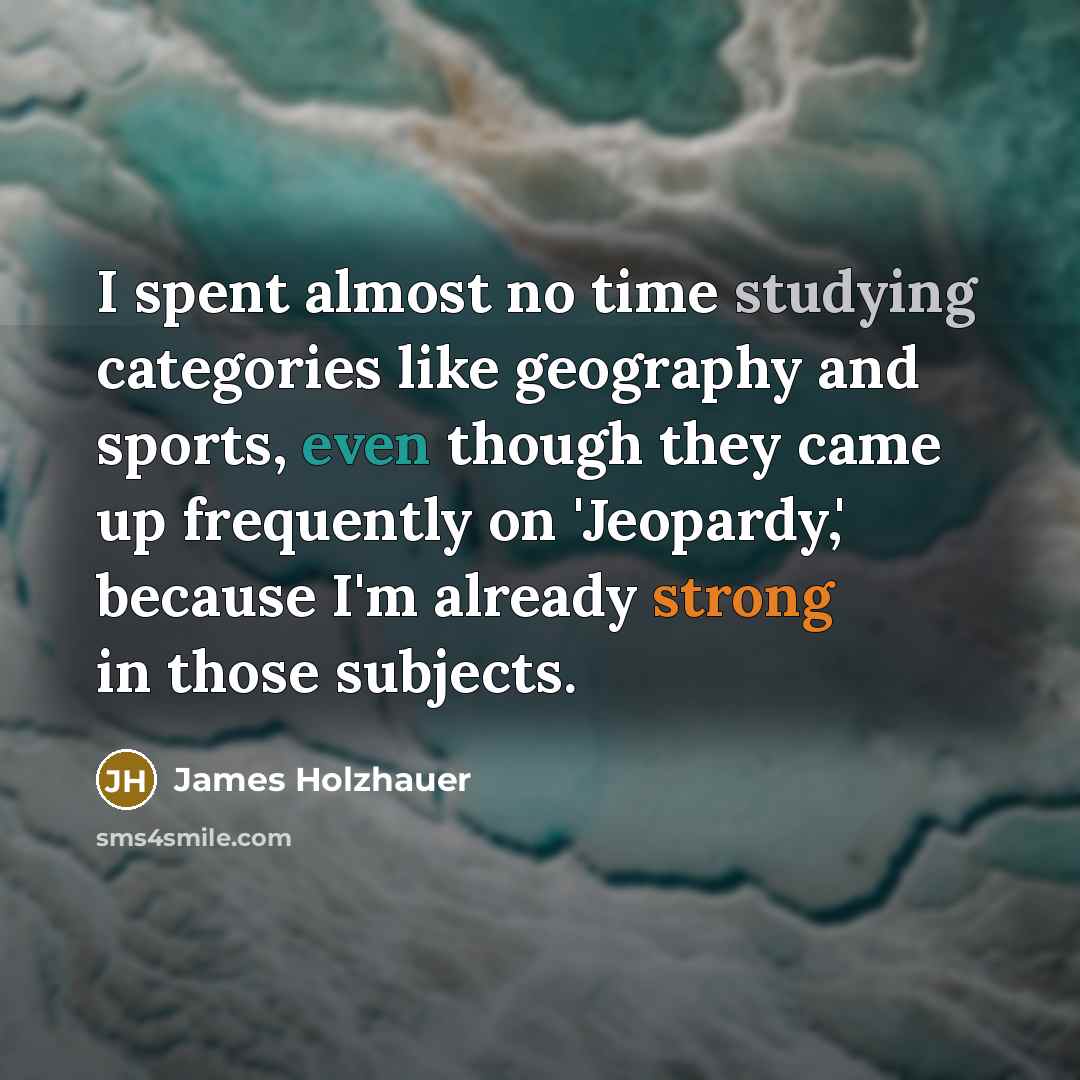 “I spent almost no time studying categories like geography and sports, even though they came up frequently on 'Jeopardy,' because I'm already strong in those subjects.” quote by James Holzhauer