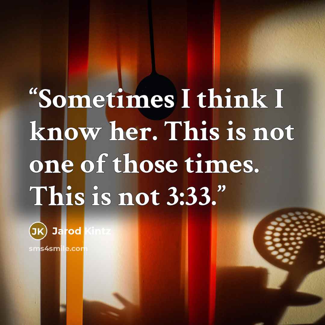 “Sometimes I think I know her. This is not one of those times. This is not 3:33.” quote by Jarod Kintz