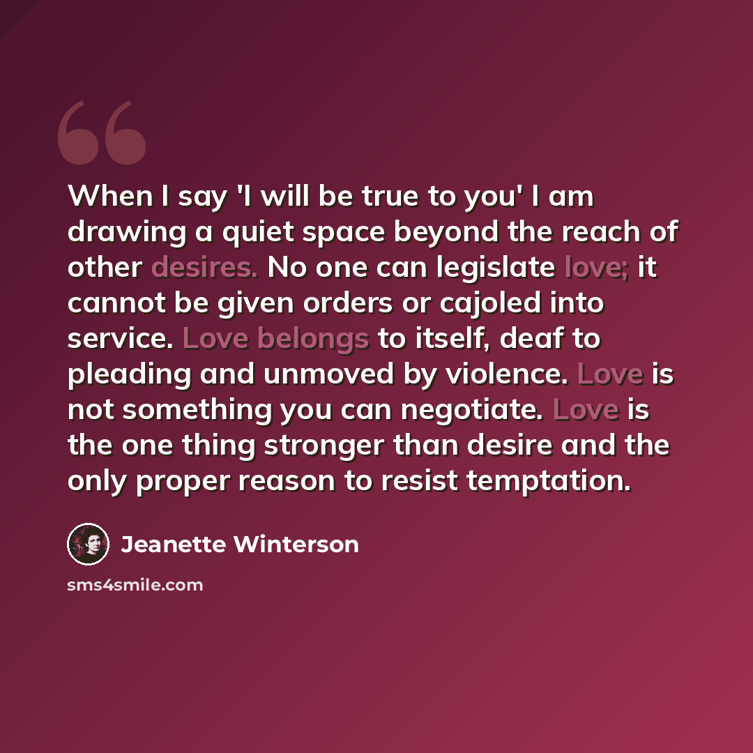 “When I say 'I will be true to you' I am drawing a quiet space beyond the reach of other desires. No one can legislate love; it cannot be given orders or cajoled into service. Love belongs to itself, deaf to pleading and unmoved by violence. Love is not something you can negotiate. Love is the one…” quote by Jeanette Winterson