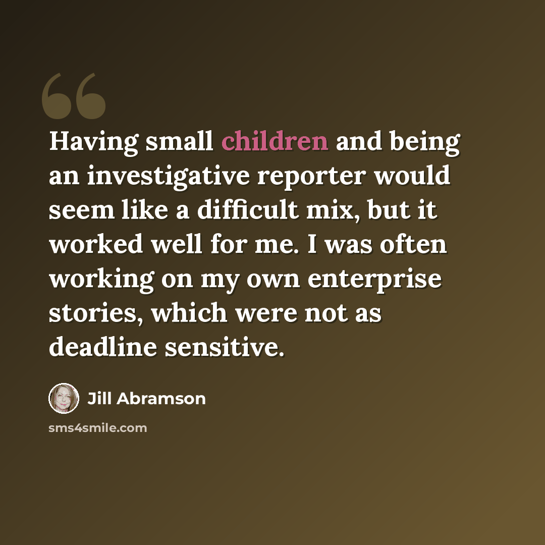 “Having small children and being an investigative reporter would seem like a difficult mix, but it worked well for me. I was often working on my own enterprise stories, which were not as deadline sensitive.” quote by Jill Abramson
