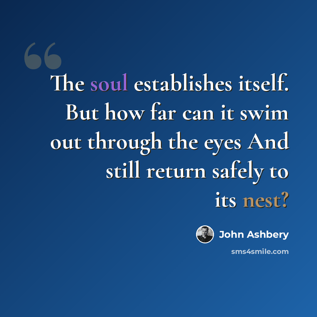 “The soul establishes itself. But how far can it swim out through the eyes And still return safely to its nest?” quote by John Ashbery