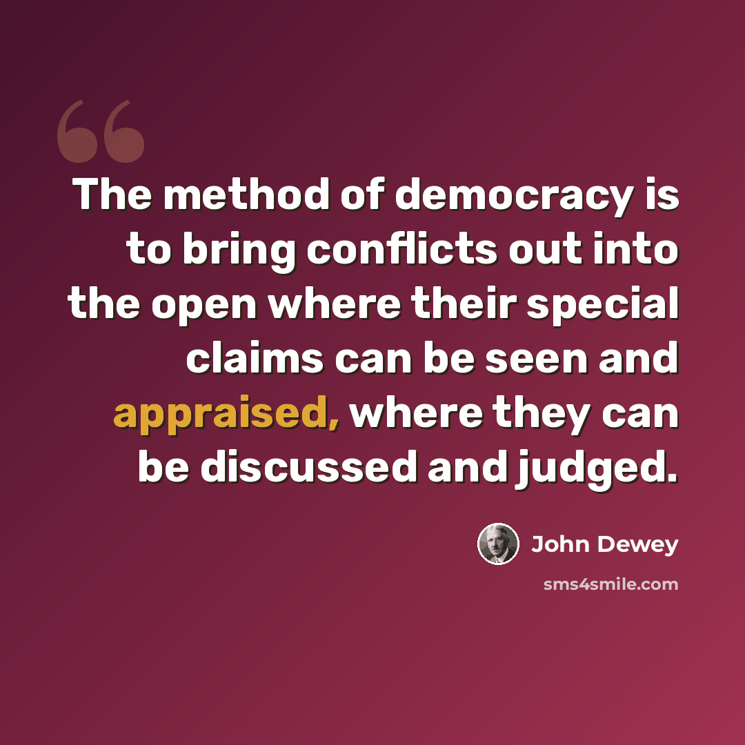 “The method of democracy is to bring conflicts out into the open where their special claims can be seen and appraised, where they can be discussed and judged.” quote by John Dewey
