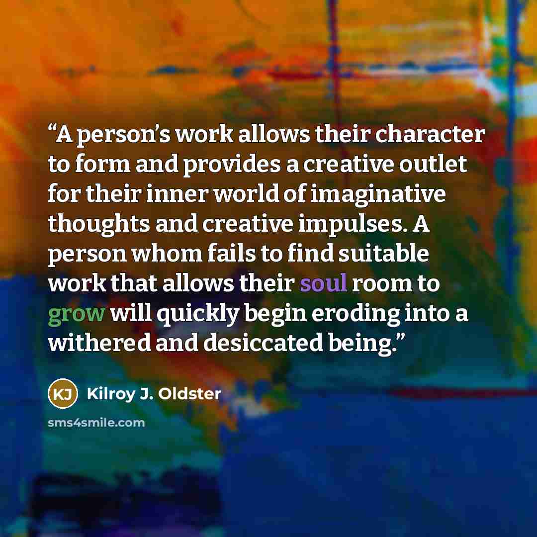 “A person’s work allows their character to form and provides a creative outlet for their inner world of imaginative thoughts and creative impulses. A person whom fails to find suitable work that allows their soul room to grow will quickly begin eroding into a withered and desiccated being.” quote by Kilroy J. Oldster