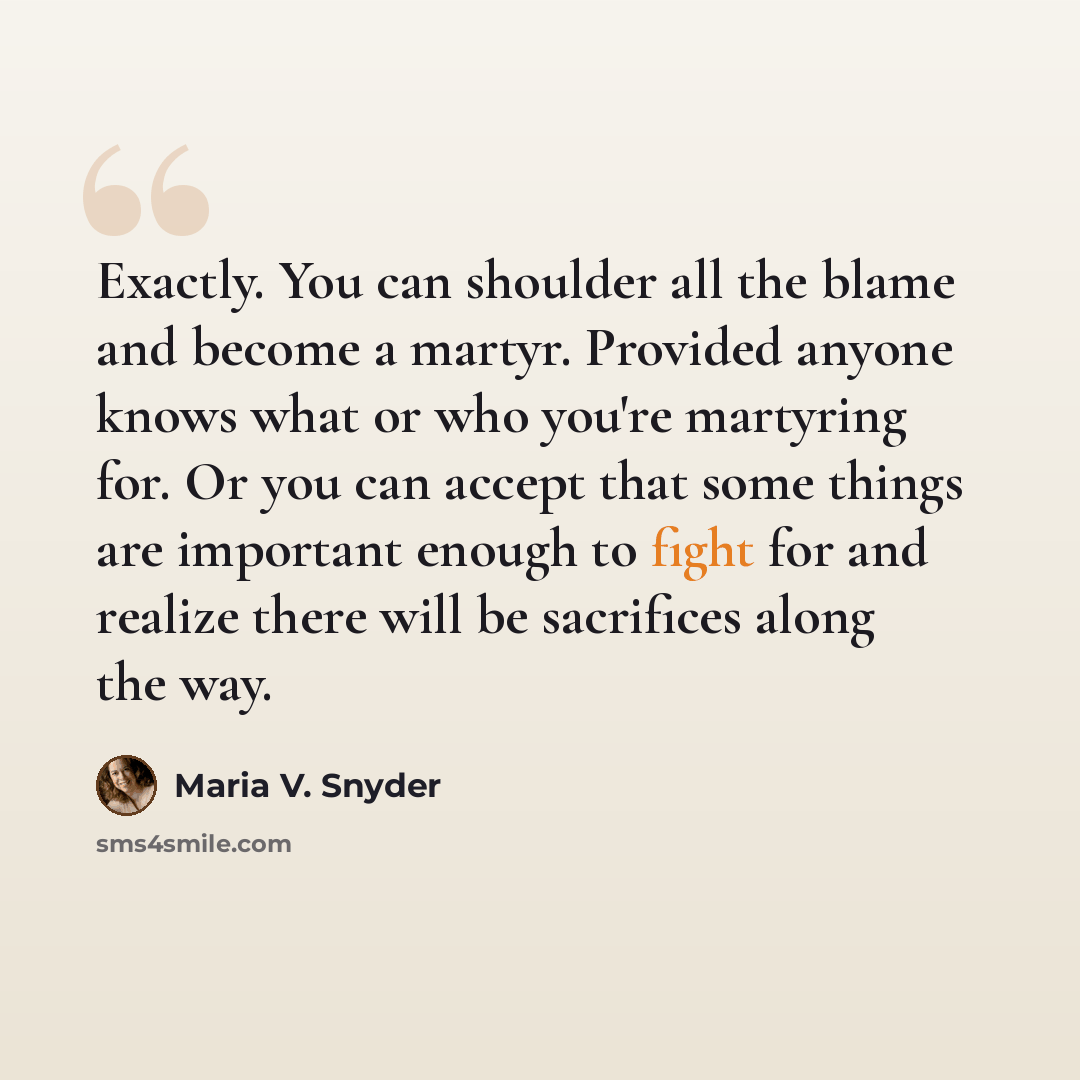 “Exactly. You can shoulder all the blame and become a martyr. Provided anyone knows what or who you're martyring for. Or you can accept that some things are important enough to fight for and realize there will be sacrifices along the way.” quote by Maria V. Snyder