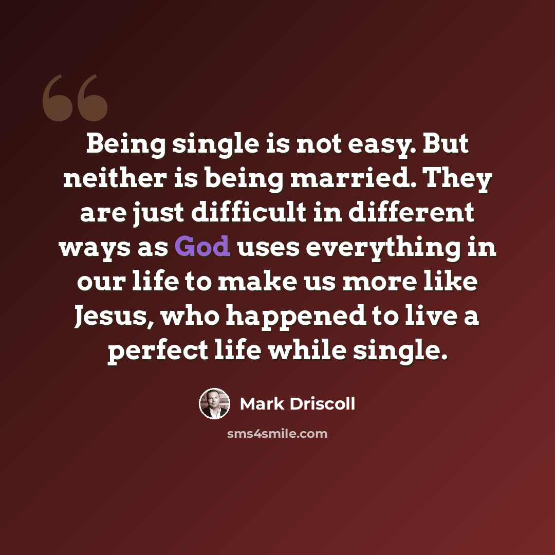 “Being single is not easy. But neither is being married. They are just difficult in different ways as God uses everything in our life to make us more like Jesus, who happened to live a perfect life while single.” quote by Mark Driscoll