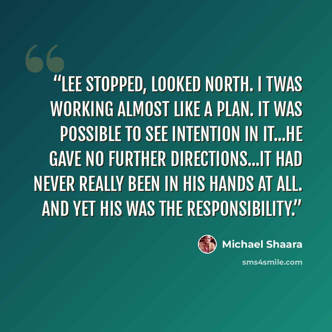 “Lee stopped, looked north. I twas working almost like a plan. It was possible to see Intention in it...he gave no further directions...it had never really been in his hands at all. And yet his was the responsibility.” quote by Michael Shaara