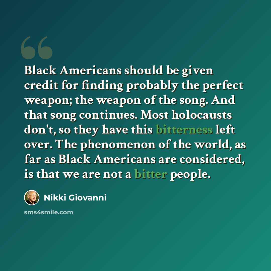 “Black Americans should be given credit for finding probably the perfect weapon; the weapon of the song. And that song continues. Most holocausts don't, so they have this bitterness left over. The phenomenon of the world, as far as Black Americans are considered, is that we are not a bitter people.” quote by Nikki Giovanni