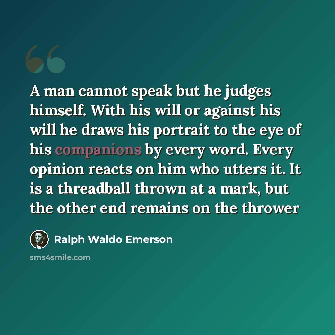 “A man cannot speak but he judges himself. With his will or against his will he draws his portrait to the eye of his companions by every word. Every opinion reacts on him who utters it. It is a threadball thrown at a mark, but the other end remains on the thrower” quote by Ralph Waldo Emerson