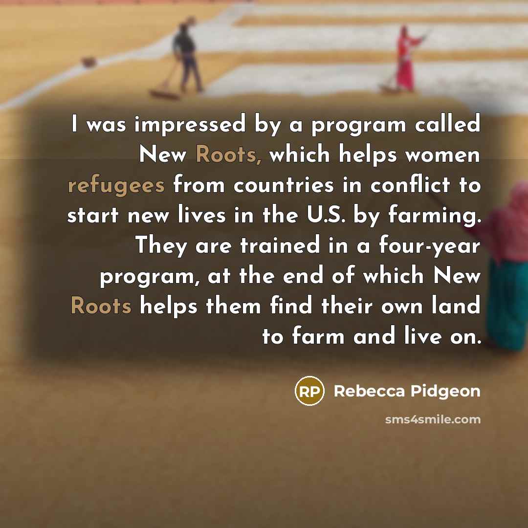 “I was impressed by a program called New Roots, which helps women refugees from countries in conflict to start new lives in the U.S. by farming. They are trained in a four-year program, at the end of which New Roots helps them find their own land to farm and live on.” quote by Rebecca Pidgeon