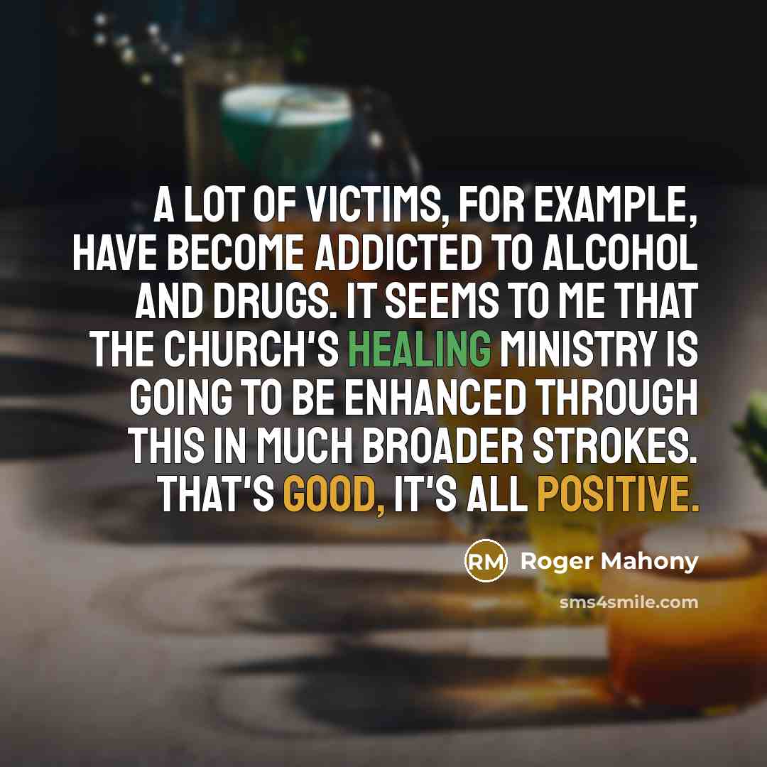 “A lot of victims, for example, have become addicted to alcohol and drugs. It seems to me that the church's healing ministry is going to be enhanced through this in much broader strokes. That's good, it's all positive.” quote by Roger Mahony