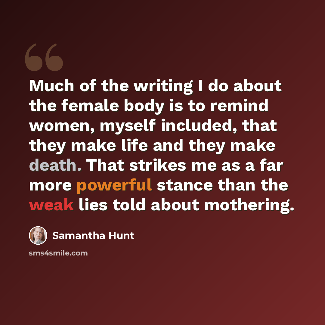“Much of the writing I do about the female body is to remind women, myself included, that they make life and they make death. That strikes me as a far more powerful stance than the weak lies told about mothering.” quote by Samantha Hunt