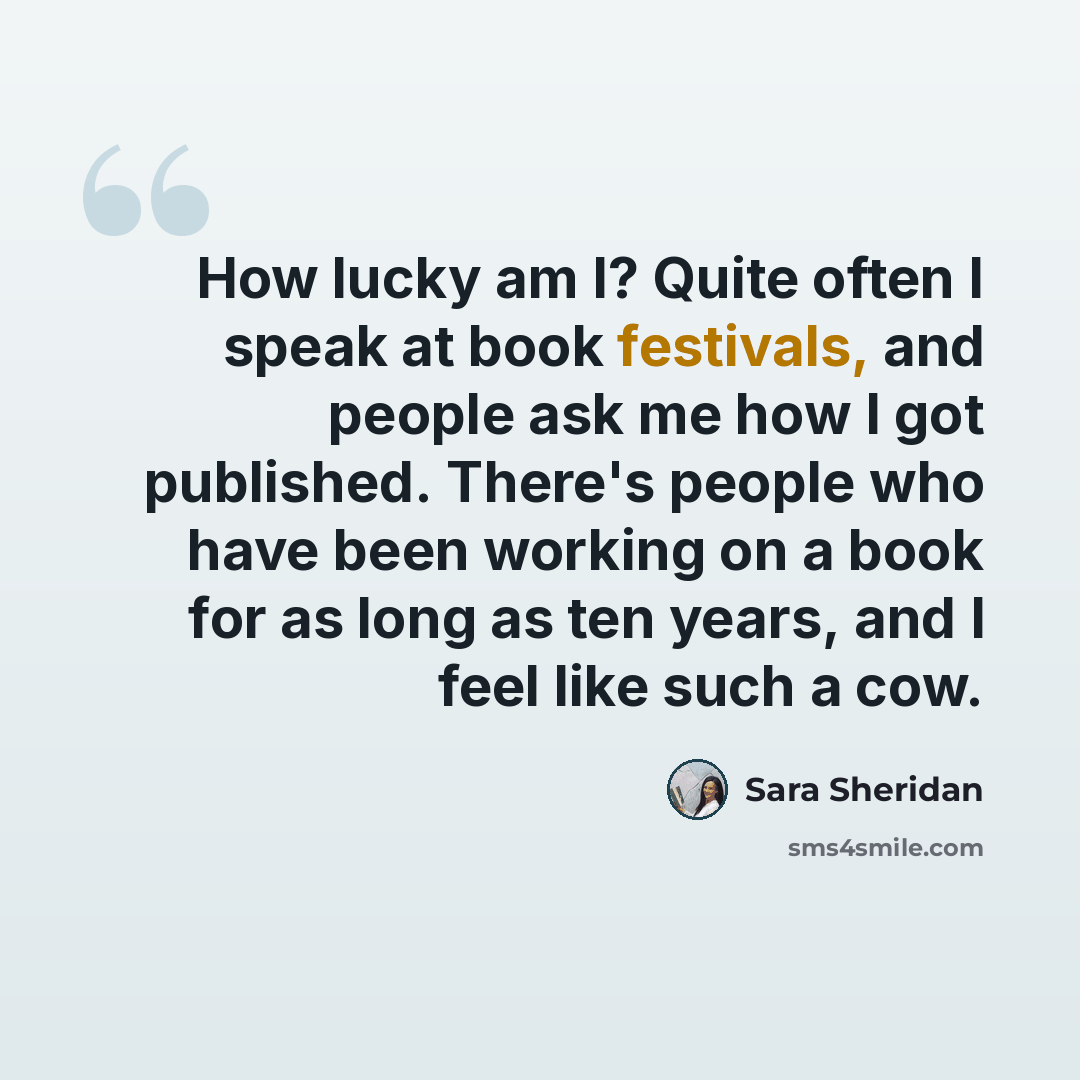 “How lucky am I? Quite often I speak at book festivals, and people ask me how I got published. There's people who have been working on a book for as long as ten years, and I feel like such a cow.” quote by Sara Sheridan