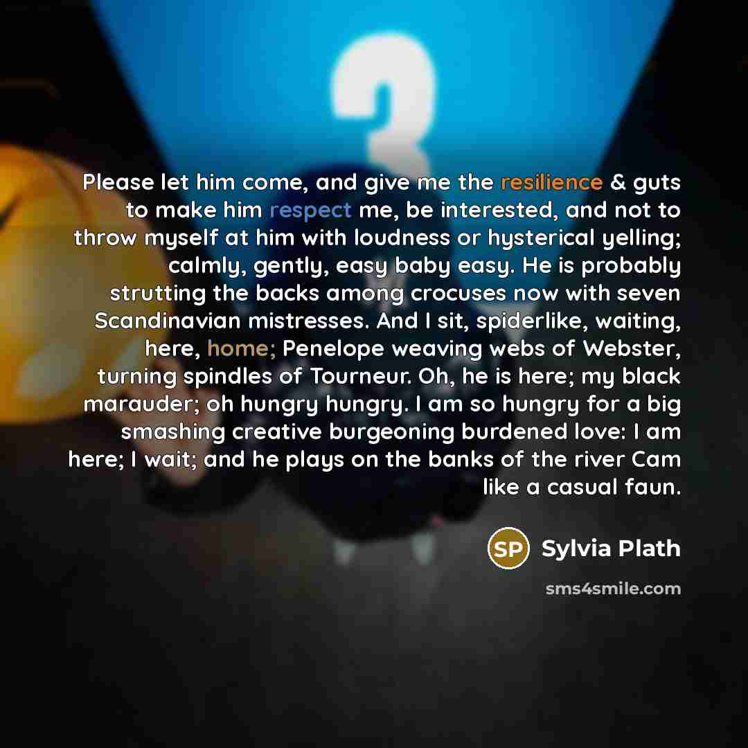 “Please let him come, and give me the resilience & guts to make him respect me, be interested, and not to throw myself at him with loudness or hysterical yelling; calmly, gently, easy baby easy. He is probably strutting the backs among crocuses now with seven Scandinavian mistresses. And I sit…” quote by Sylvia Plath