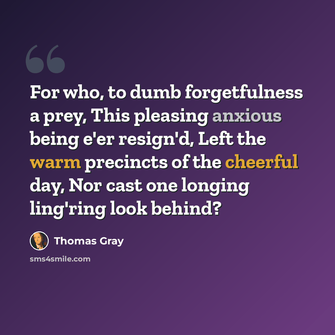 “For who, to dumb forgetfulness a prey, This pleasing anxious being e'er resign'd, Left the warm precincts of the cheerful day, Nor cast one longing ling'ring look behind?” quote by Thomas Gray