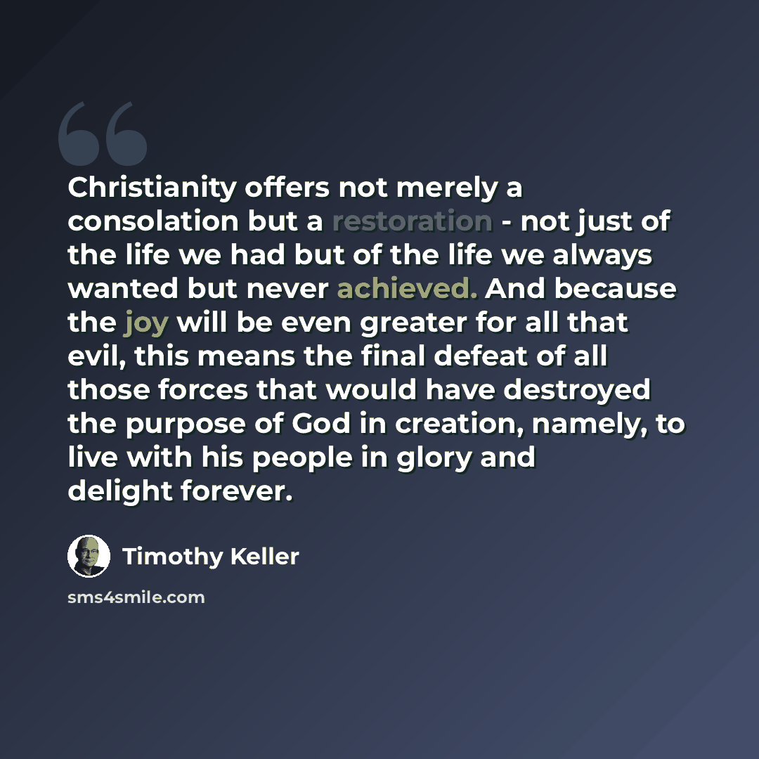 “Christianity offers not merely a consolation but a restoration - not just of the life we had but of the life we always wanted but never achieved. And because the joy will be even greater for all that evil, this means the final defeat of all those forces that would have destroyed the purpose of God…” quote by Timothy Keller