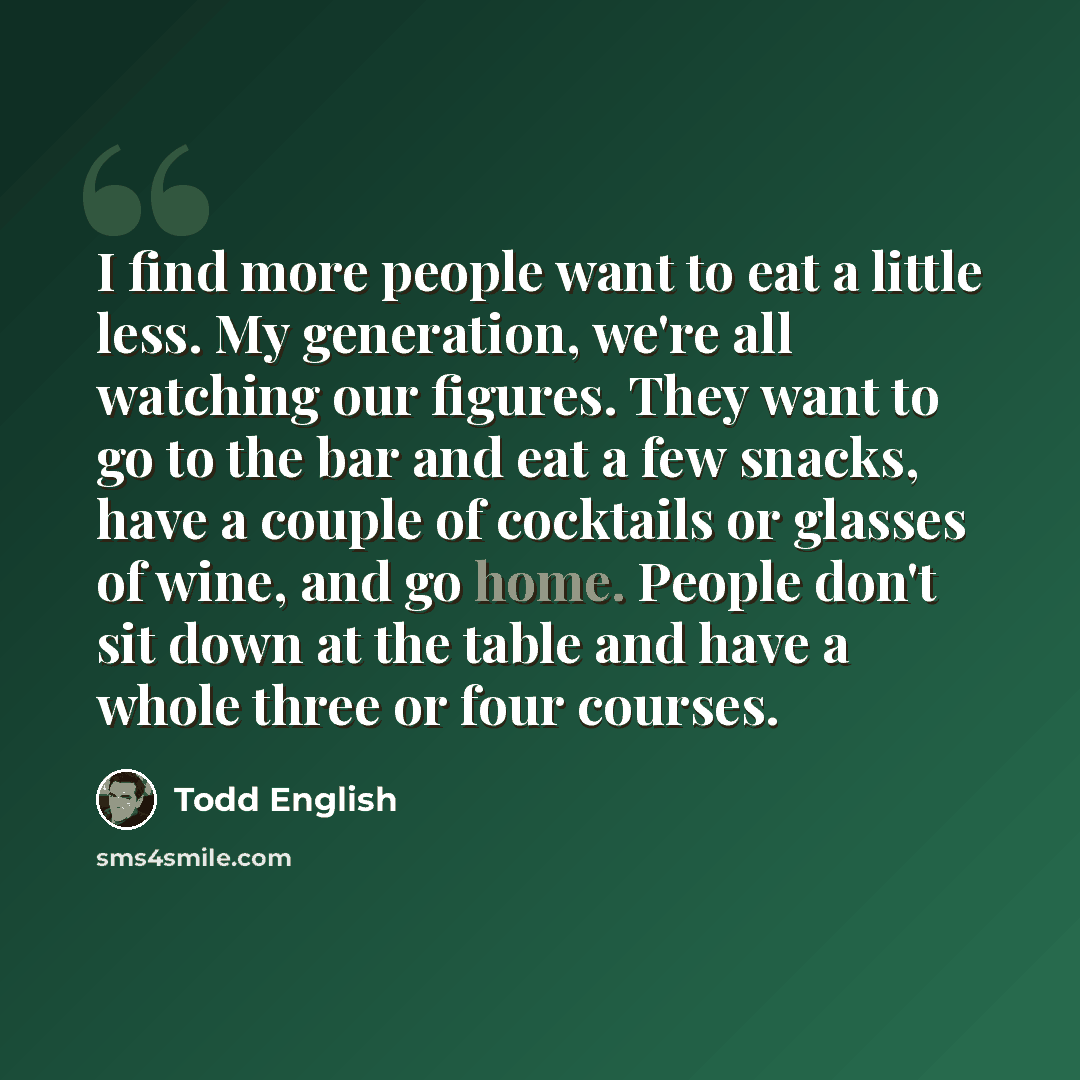 “I find more people want to eat a little less. My generation, we're all watching our figures. They want to go to the bar and eat a few snacks, have a couple of cocktails or glasses of wine, and go home. People don't sit down at the table and have a whole three or four courses.” quote by Todd English