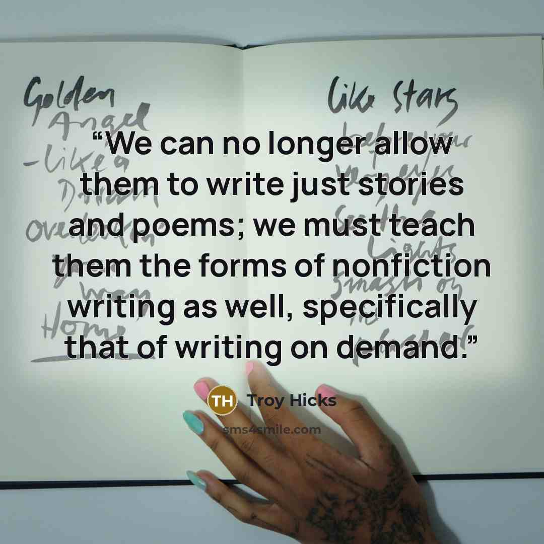 “We can no longer allow them to write just stories and poems; we must teach them the forms of nonfiction writing as well, specifically that of writing on demand.” quote by Troy Hicks