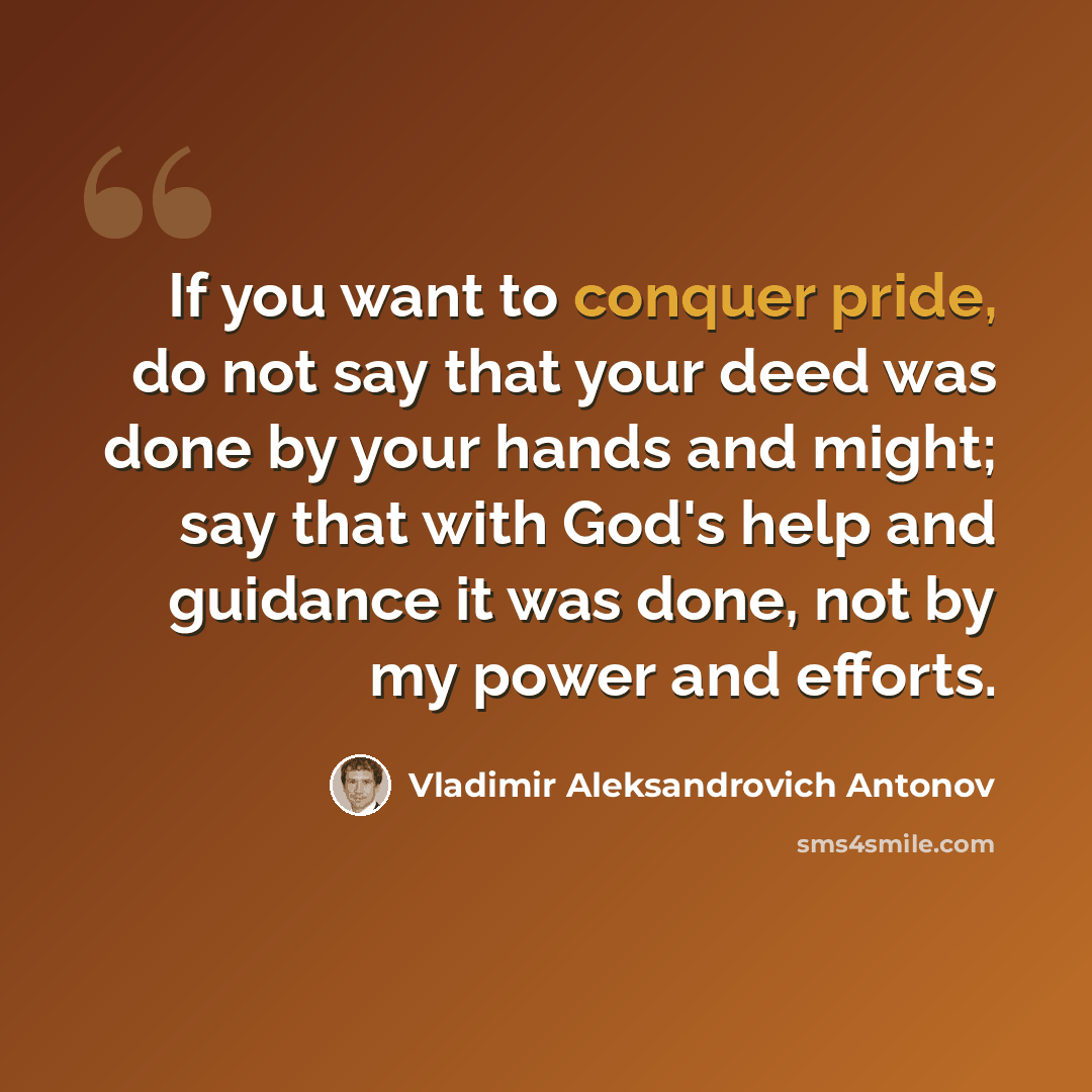 “If you want to conquer pride, do not say that your deed was done by your hands and might; say that with God's help and guidance it was done, not by my power and efforts.” quote by Vladimir Aleksandrovich Antonov