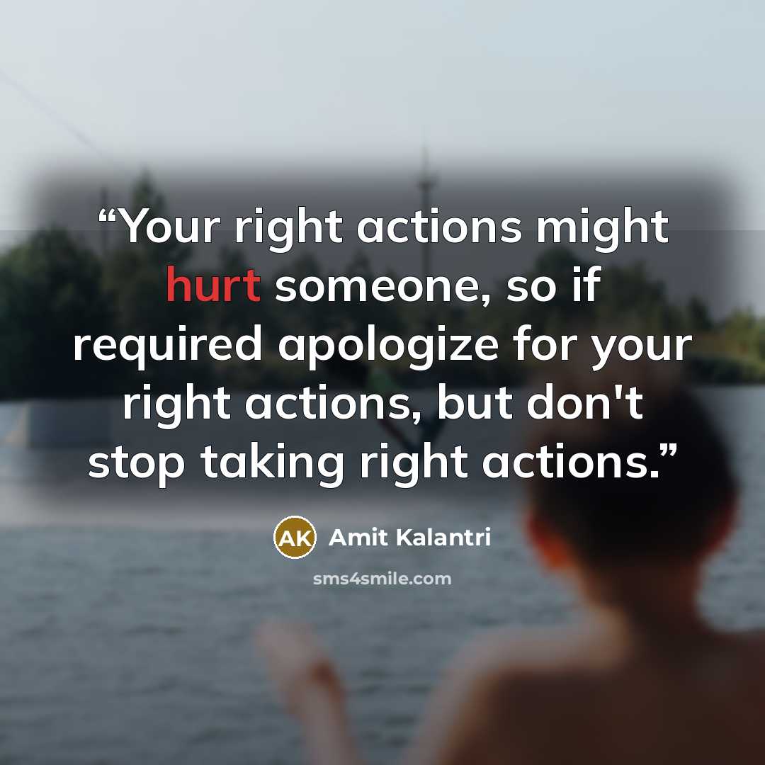 “Your right actions might hurt someone, so if required apologize for your right actions, but don't stop taking right actions.” quote by Amit Kalantri