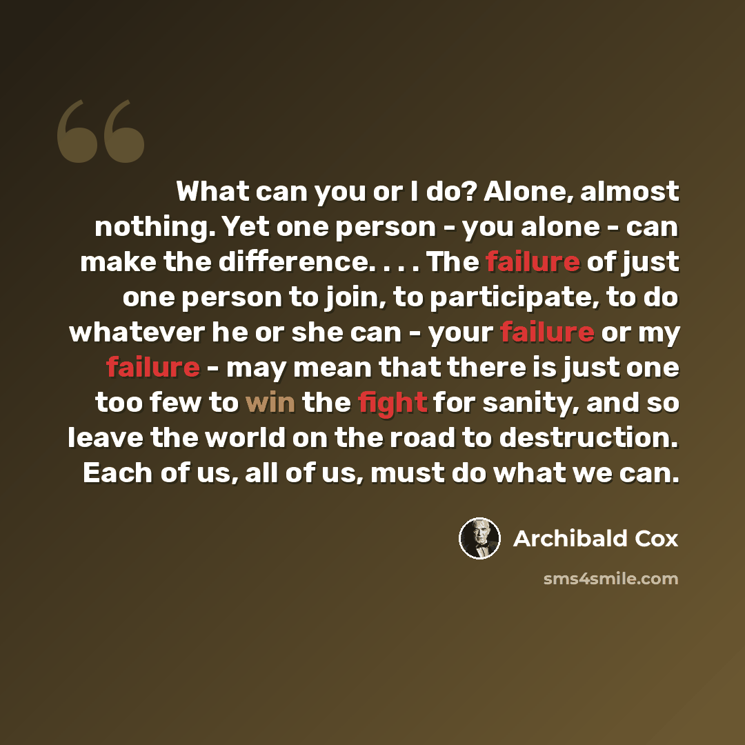 “What can you or I do? Alone, almost nothing. Yet one person - you alone - can make the difference. . . . The failure of just one person to join, to participate, to do whatever he or she can - your failure or my failure - may mean that there is just one too few to win the fight for sanity, and so…” quote by Archibald Cox