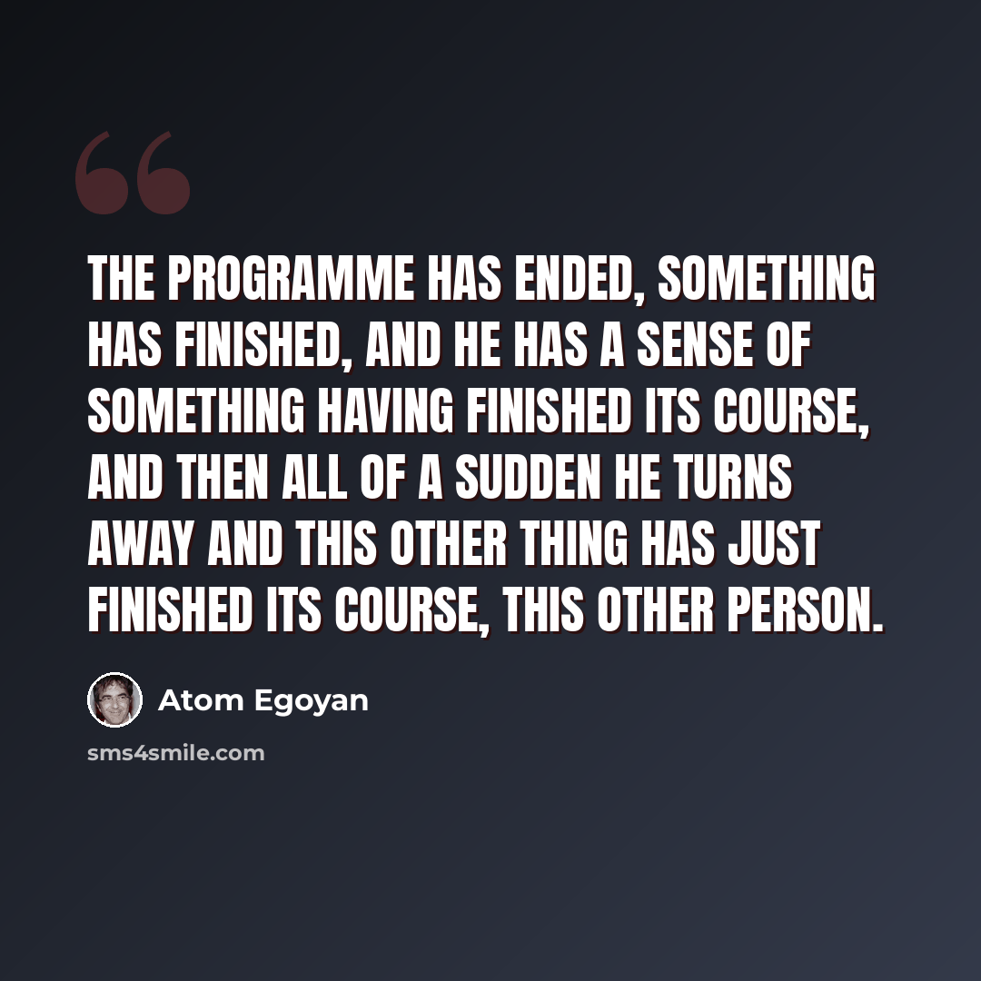 “The programme has ended, something has finished, and he has a sense of something having finished its course, and then all of a sudden he turns away and this other thing has just finished its course, this other person.” quote by Atom Egoyan