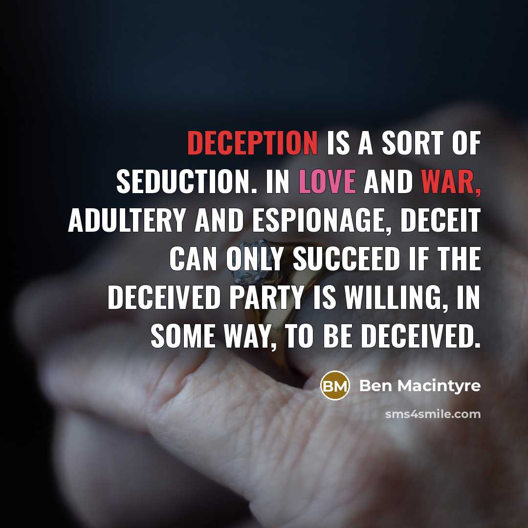 “Deception is a sort of seduction. In love and war, adultery and espionage, deceit can only succeed if the deceived party is willing, in some way, to be deceived.” quote by Ben Macintyre