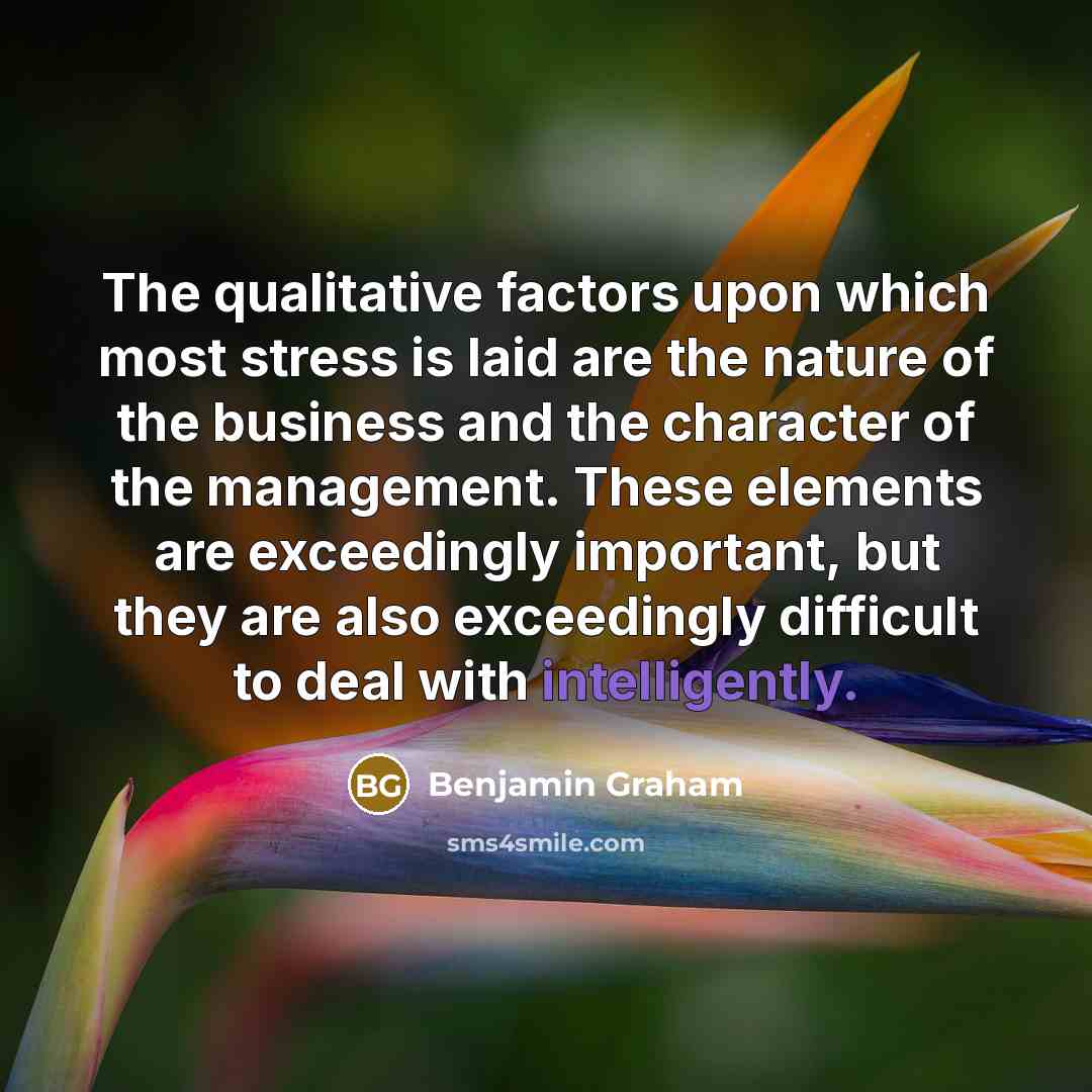 “The qualitative factors upon which most stress is laid are the nature of the business and the character of the management. These elements are exceedingly important, but they are also exceedingly difficult to deal with intelligently.” quote by Benjamin Graham