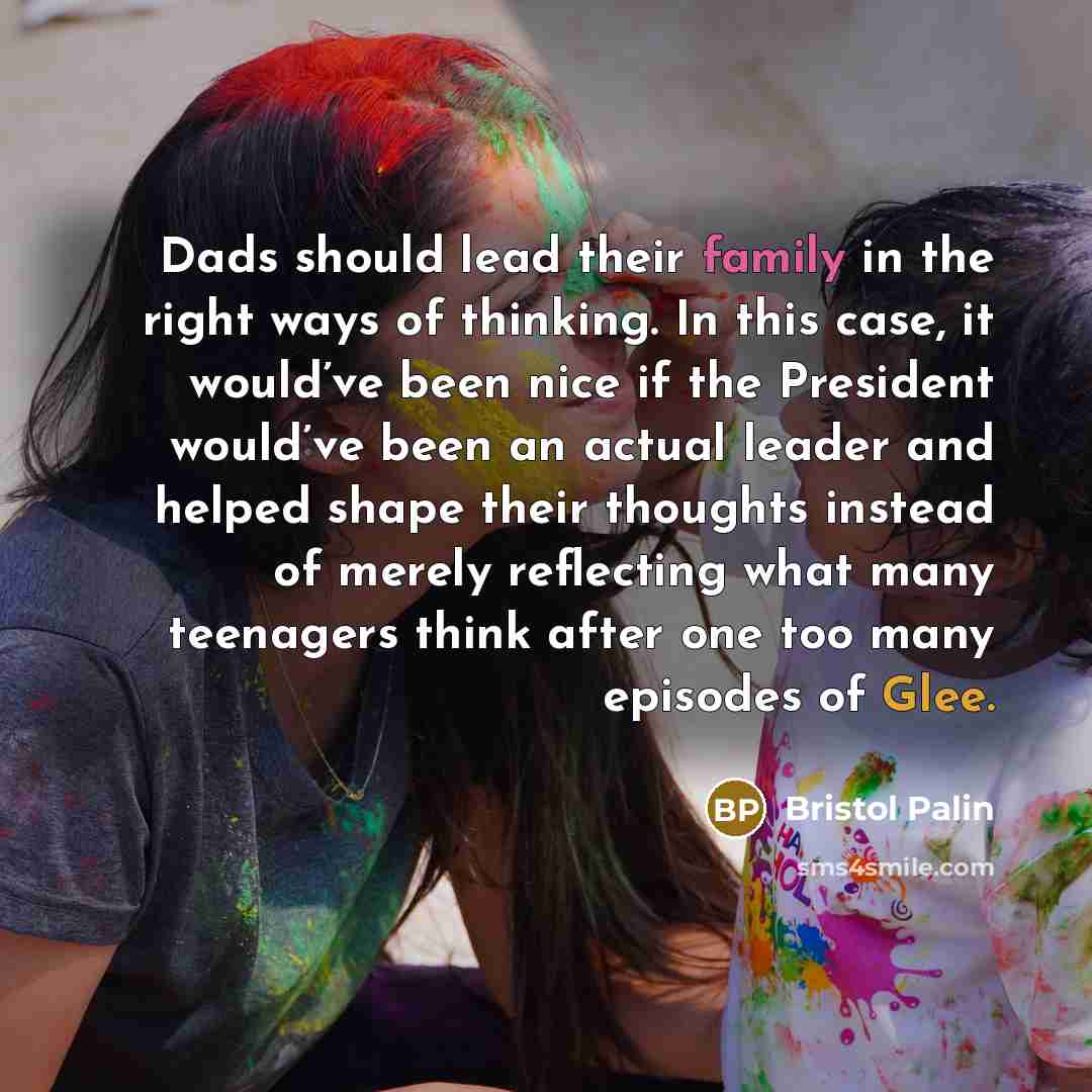 “Dads should lead their family in the right ways of thinking. In this case, it would’ve been nice if the President would’ve been an actual leader and helped shape their thoughts instead of merely reflecting what many teenagers think after one too many episodes of Glee.” quote by Bristol Palin
