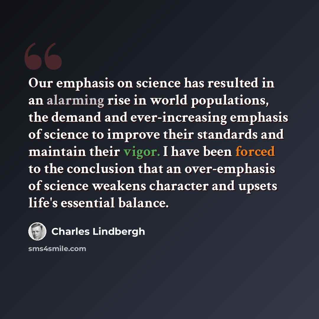 “Our emphasis on science has resulted in an alarming rise in world populations, the demand and ever-increasing emphasis of science to improve their standards and maintain their vigor. I have been forced to the conclusion that an over-emphasis of science weakens character and upsets life's essential…” quote by Charles Lindbergh
