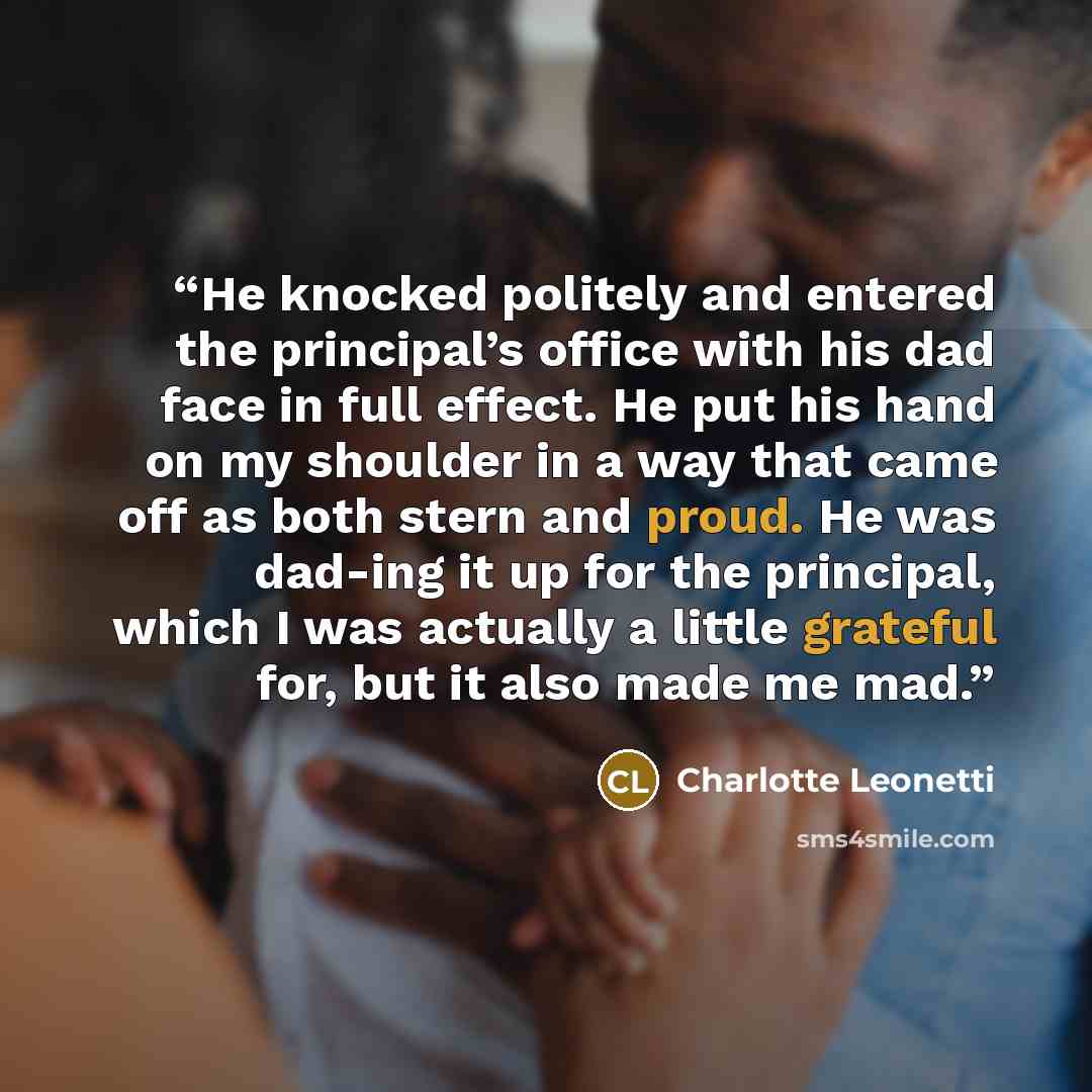 “He knocked politely and entered the principal’s office with his dad face in full effect. He put his hand on my shoulder in a way that came off as both stern and proud. He was dad-ing it up for the principal, which I was actually a little grateful for, but it also made me mad.” quote by Charlotte Leonetti