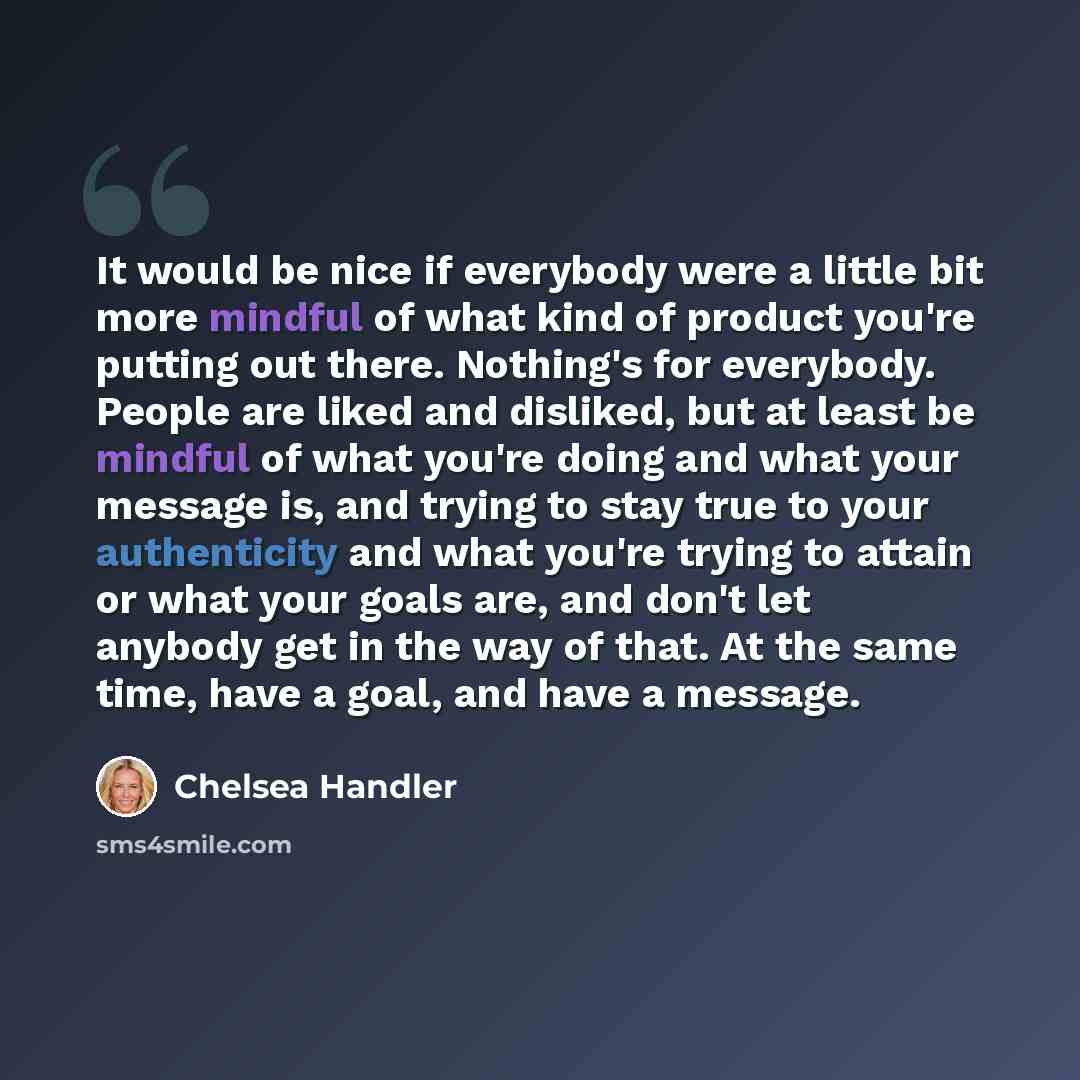 “It would be nice if everybody were a little bit more mindful of what kind of product you're putting out there. Nothing's for everybody. People are liked and disliked, but at least be mindful of what you're doing and what your message is, and trying to stay true to your authenticity and what you're…” quote by Chelsea Handler