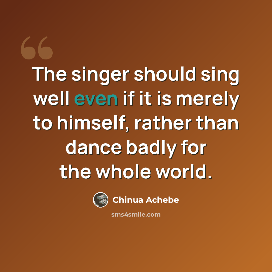 “The singer should sing well even if it is merely to himself, rather than dance badly for the whole world.” quote by Chinua Achebe