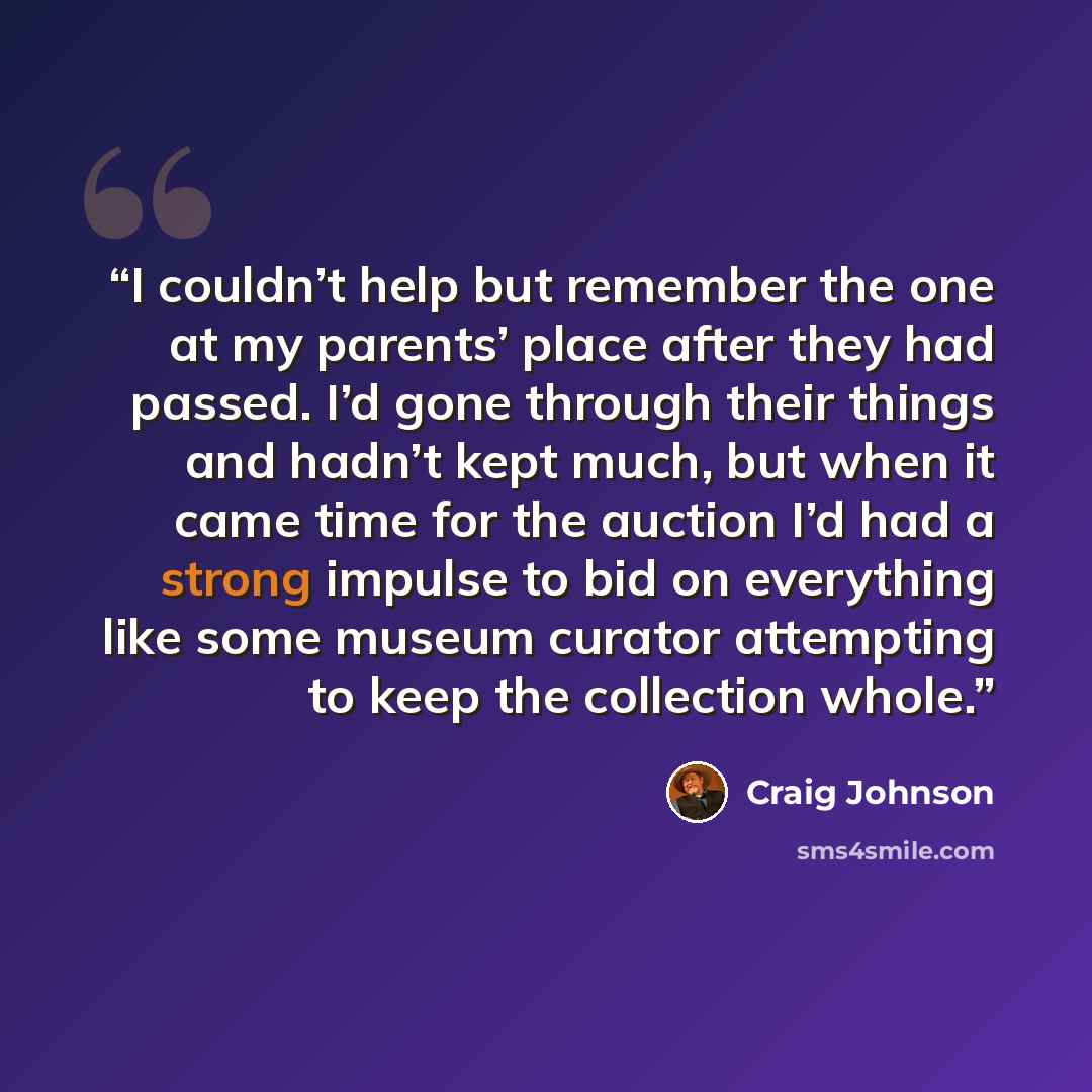 “I couldn’t help but remember the one at my parents’ place after they had passed. I’d gone through their things and hadn’t kept much, but when it came time for the auction I’d had a strong impulse to bid on everything like some museum curator attempting to keep the collection whole.” quote by Craig Johnson