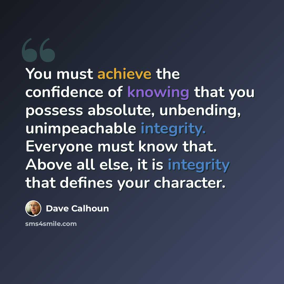 “You must achieve the confidence of knowing that you possess absolute, unbending, unimpeachable integrity. Everyone must know that. Above all else, it is integrity that defines your character.” quote by Dave Calhoun